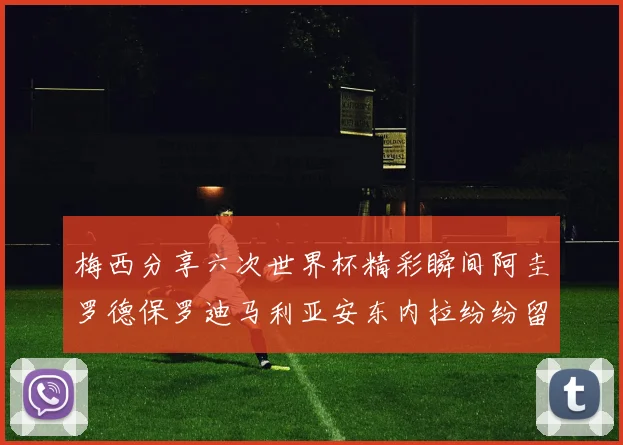 梅西分享六次世界杯精彩瞬间阿圭罗德保罗迪马利亚安东内拉纷纷留言互动