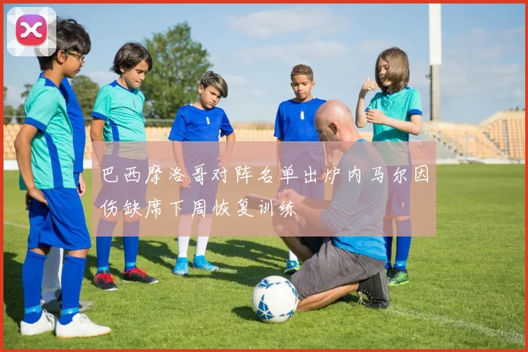 巴西摩洛哥对阵名单出炉内马尔因伤缺席下周恢复训练