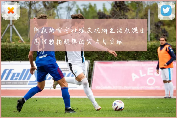 阿森纳官方社媒庆祝梅里诺表现出色信赖梅超锋的实力与贡献