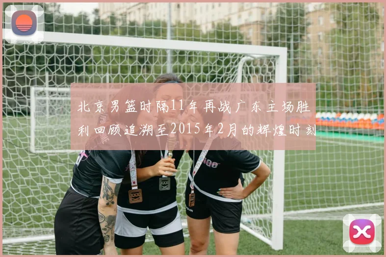 北京男篮时隔11年再战广东主场胜利回顾追溯至2015年2月的辉煌时刻
