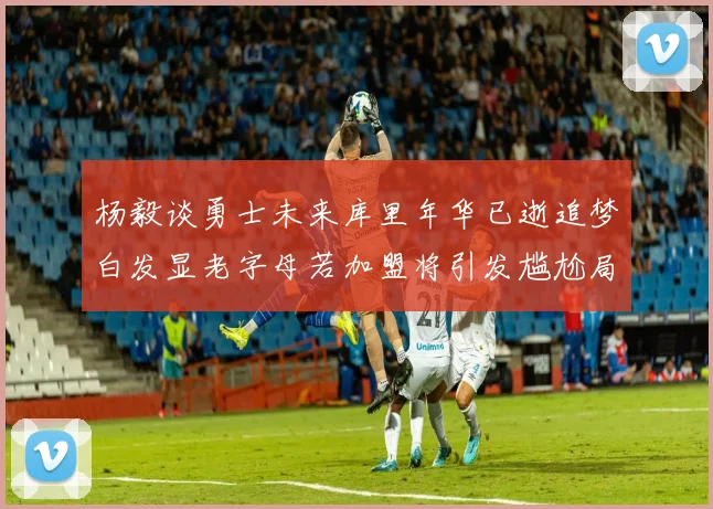 杨毅谈勇士未来库里年华已逝追梦白发显老字母若加盟将引发尴尬局面