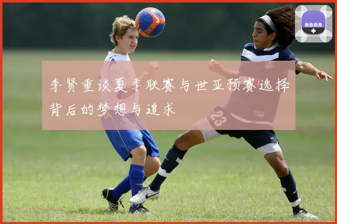 李贤重谈夏季联赛与世亚预赛选择背后的梦想与追求