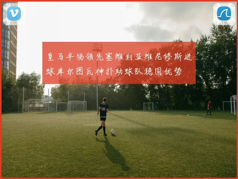 皇马半场领先塞维利亚维尼修斯进球库尔图瓦神扑助球队稳固优势