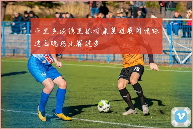 卡里克谈德里赫特康复进展同情球迷因晚场比赛过多