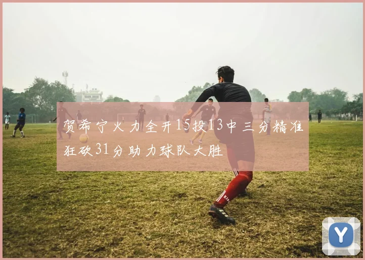 贺希宁火力全开15投13中三分精准狂砍31分助力球队大胜