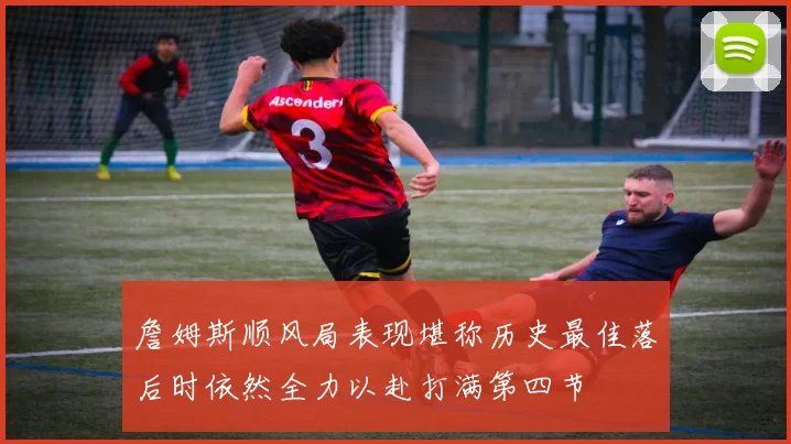 詹姆斯顺风局表现堪称历史最佳落后时依然全力以赴打满第四节