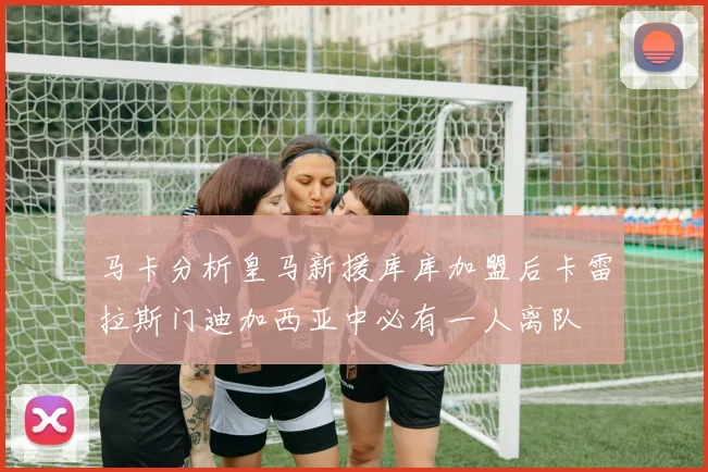 马卡分析皇马新援库库加盟后卡雷拉斯门迪加西亚中必有一人离队