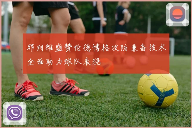 邓利维盛赞伦德博格攻防兼备技术全面助力球队表现