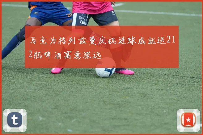马竞为格列兹曼庆祝进球成就送212瓶啤酒寓意深远
