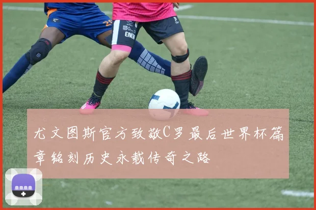 尤文图斯官方致敬C罗最后世界杯篇章铭刻历史永载传奇之路