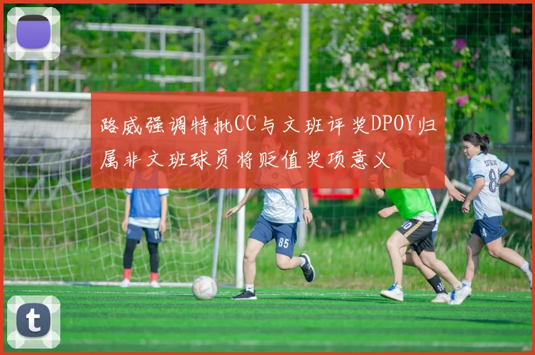路威强调特批CC与文班评奖DPOY归属非文班球员将贬值奖项意义