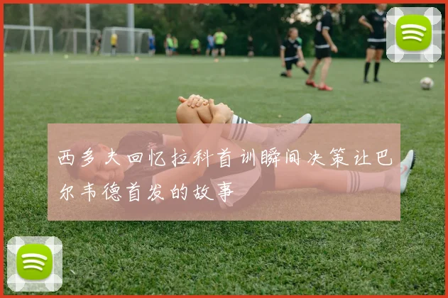 西多夫回忆拉科首训瞬间决策让巴尔韦德首发的故事