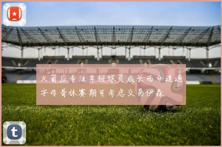 火箭应专注年轻球员成长而非追逐字母哥休赛期可考虑交易伊森