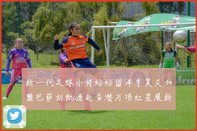 新一代足球小将纷纷留洋李昊炎加盟巴萨刘凯源赴黄潜万项红星展新希望