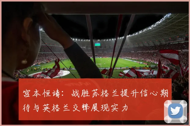 宫本恒靖：战胜苏格兰提升信心期待与英格兰交锋展现实力