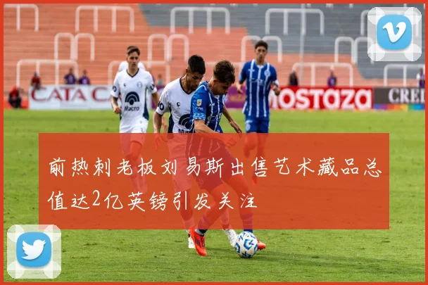 前热刺老板刘易斯出售艺术藏品总值达2亿英镑引发关注